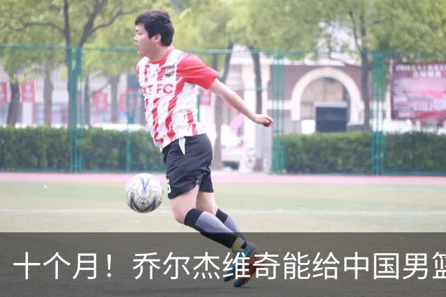 十个月！乔尔杰维奇能给中国男篮带来什么？
