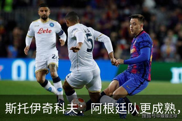 斯托伊奇科夫：阿根廷队更成熟，斯卡洛尼的换人调整非常出色