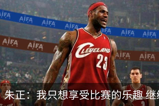 朱正：我只想享受比赛的乐趣 继续变得更好 希望自己能进入NBA