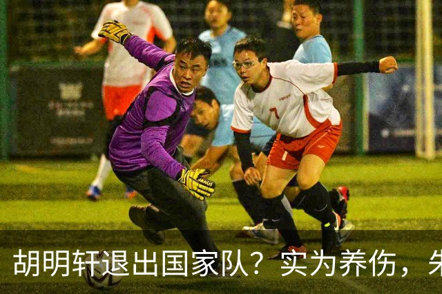 胡明轩退出国家队？实为养伤，朱芳雨揭示三大原因解析