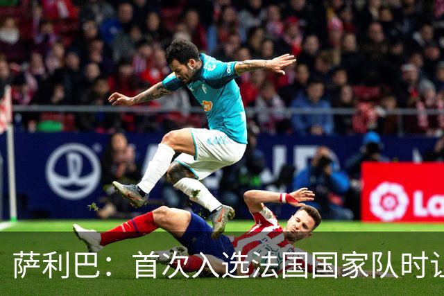 萨利巴：首次入选法国国家队时让我欣喜若狂，感谢德尚一直征召我