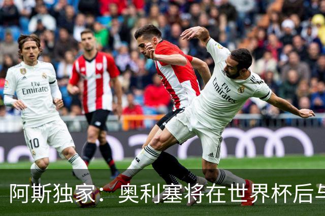阿斯独家：奥利塞将在世界杯后与拜仁会面，皇马、巴黎等多队有意