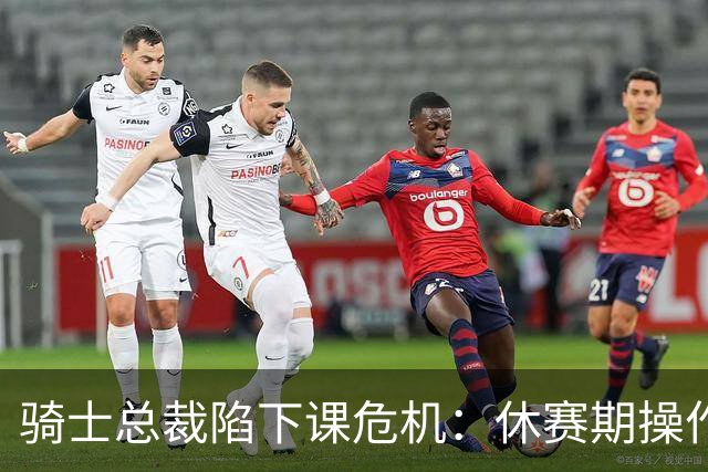 骑士总裁陷下课危机：休赛期操作引球迷众怒